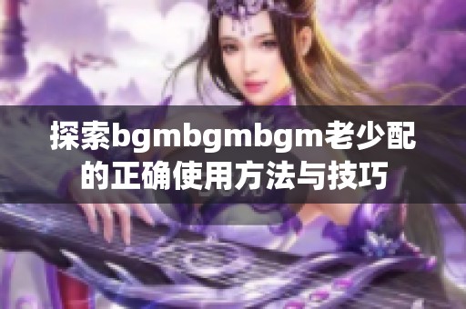 探索bgmbgmbgm老少配的正确使用方法与技巧