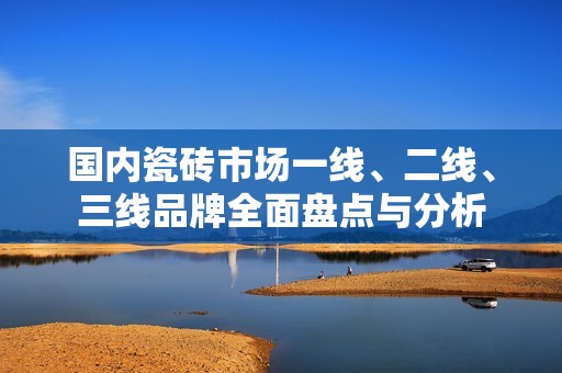 国内瓷砖市场一线、二线、三线品牌全面盘点与分析