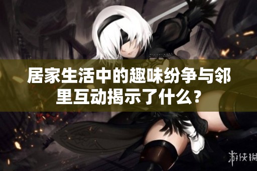 居家生活中的趣味纷争与邻里互动揭示了什么？