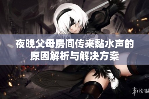 夜晚父母房间传来黏水声的原因解析与解决方案