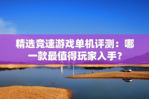 精选竞速游戏单机评测：哪一款最值得玩家入手？