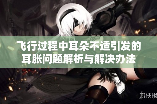 飞行过程中耳朵不适引发的耳胀问题解析与解决办法