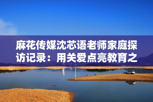 麻花传媒沈芯语老师家庭探访记录：用关爱点亮教育之路