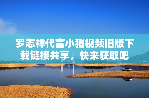 罗志祥代言小猪视频旧版下载链接共享，快来获取吧