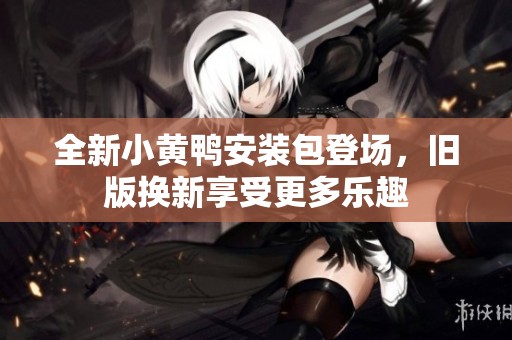 全新小黄鸭安装包登场，旧版换新享受更多乐趣