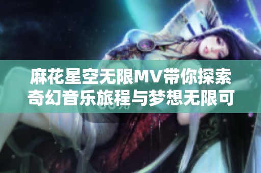 麻花星空无限MV带你探索奇幻音乐旅程与梦想无限可能