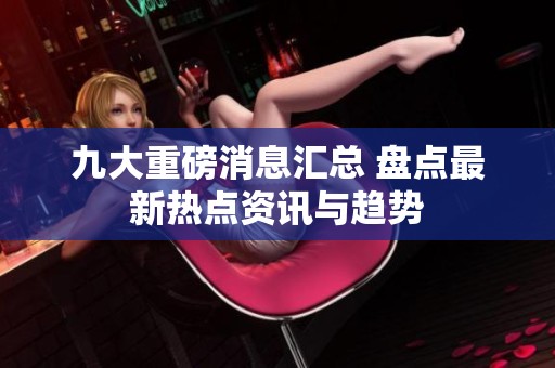 九大重磅消息汇总 盘点最新热点资讯与趋势