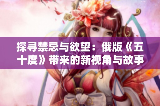 探寻禁忌与欲望：俄版《五十度》带来的新视角与故事深度