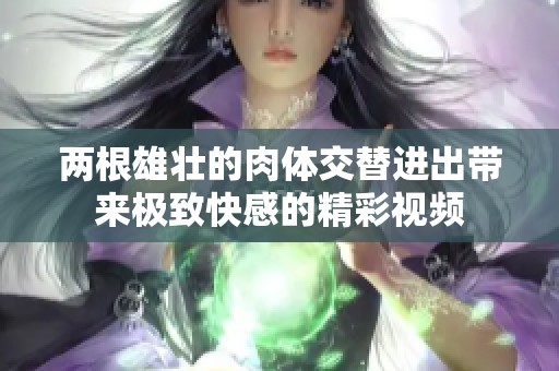 两根雄壮的肉体交替进出带来极致快感的精彩视频