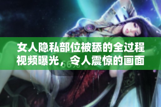 女人隐私部位被舔的全过程视频曝光，令人震惊的画面