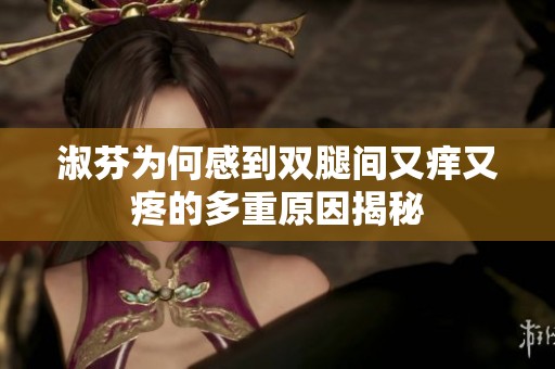 淑芬为何感到双腿间又痒又疼的多重原因揭秘