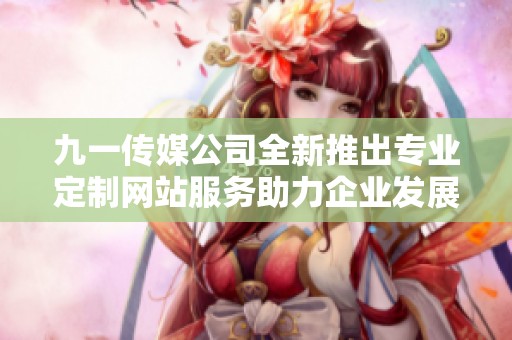 九一传媒公司全新推出专业定制网站服务助力企业发展