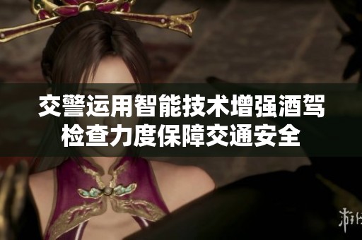 交警运用智能技术增强酒驾检查力度保障交通安全