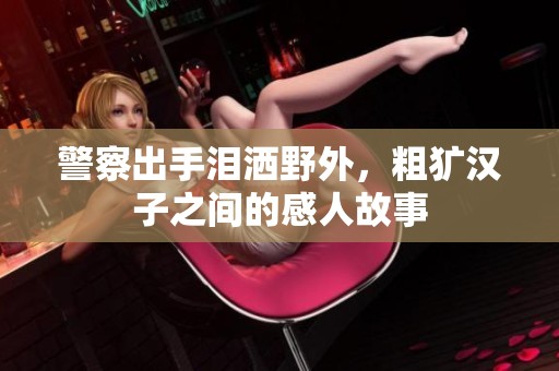 警察出手泪洒野外，粗犷汉子之间的感人故事