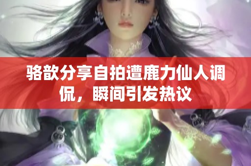 骆歆分享自拍遭鹿力仙人调侃，瞬间引发热议