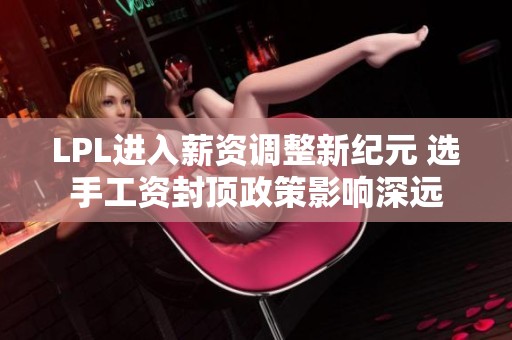 LPL进入薪资调整新纪元 选手工资封顶政策影响深远