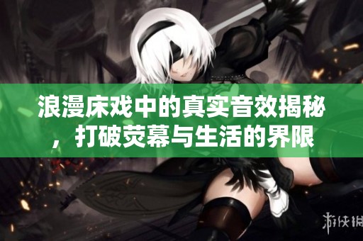 浪漫床戏中的真实音效揭秘，打破荧幕与生活的界限