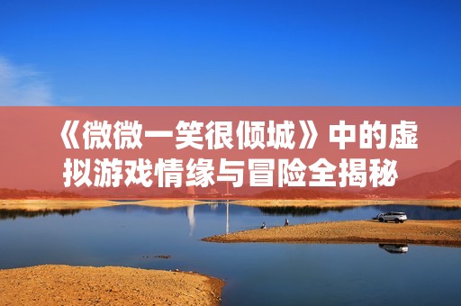 《微微一笑很倾城》中的虚拟游戏情缘与冒险全揭秘