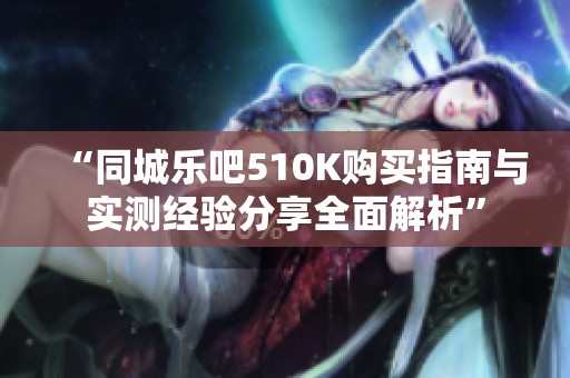 “同城乐吧510K购买指南与实测经验分享全面解析”