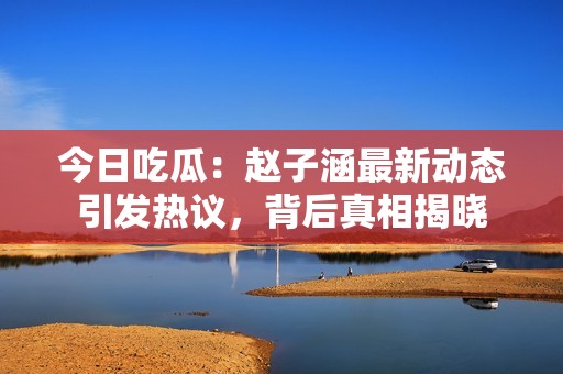 今日吃瓜：赵子涵最新动态引发热议，背后真相揭晓