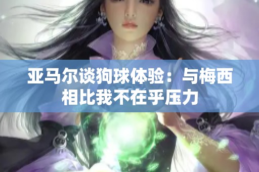 亚马尔谈狗球体验：与梅西相比我不在乎压力