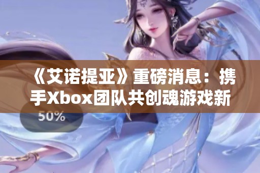 《艾诺提亚》重磅消息：携手Xbox团队共创魂游戏新篇章