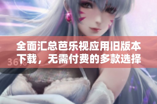 全面汇总芭乐视应用旧版本下载，无需付费的多款选择