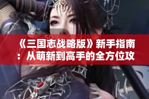 《三国志战略版》新手指南：从萌新到高手的全方位攻略分享