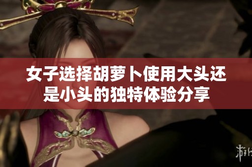 女子选择胡萝卜使用大头还是小头的独特体验分享