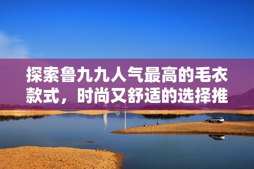 探索鲁九九人气最高的毛衣款式，时尚又舒适的选择推荐