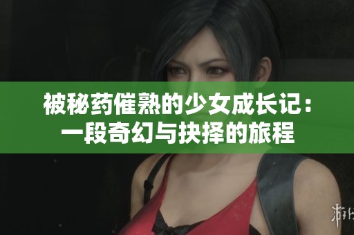被秘药催熟的少女成长记：一段奇幻与抉择的旅程