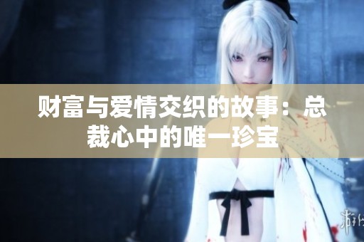 财富与爱情交织的故事：总裁心中的唯一珍宝