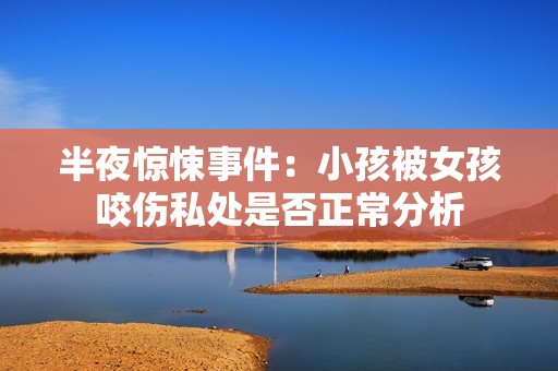 半夜惊悚事件：小孩被女孩咬伤私处是否正常分析