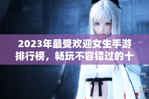 2023年最受欢迎女生手游排行榜，畅玩不容错过的十款游戏推荐