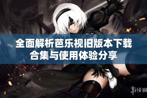 全面解析芭乐视旧版本下载合集与使用体验分享