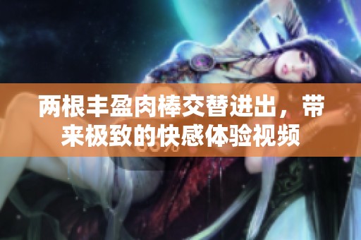 两根丰盈肉棒交替进出，带来极致的快感体验视频