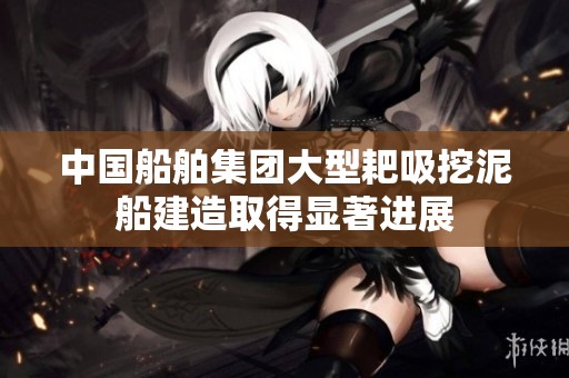 中国船舶集团大型耙吸挖泥船建造取得显著进展