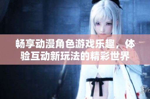 畅享动漫角色游戏乐趣，体验互动新玩法的精彩世界