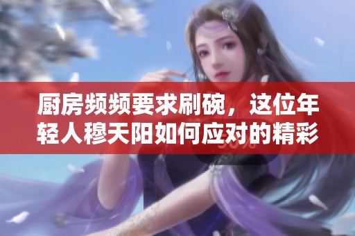 厨房频频要求刷碗，这位年轻人穆天阳如何应对的精彩视频