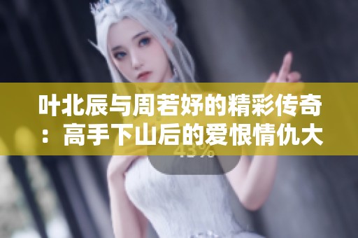 叶北辰与周若妤的精彩传奇：高手下山后的爱恨情仇大揭露