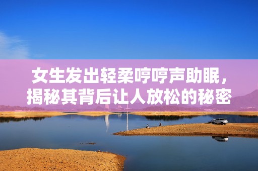 女生发出轻柔哼哼声助眠，揭秘其背后让人放松的秘密