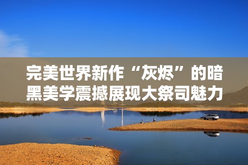 完美世界新作“灰烬”的暗黑美学震撼展现大祭司魅力