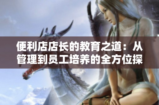 便利店店长的教育之道：从管理到员工培养的全方位探讨