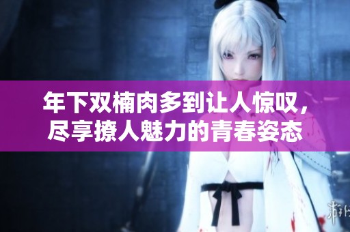 年下双楠肉多到让人惊叹，尽享撩人魅力的青春姿态