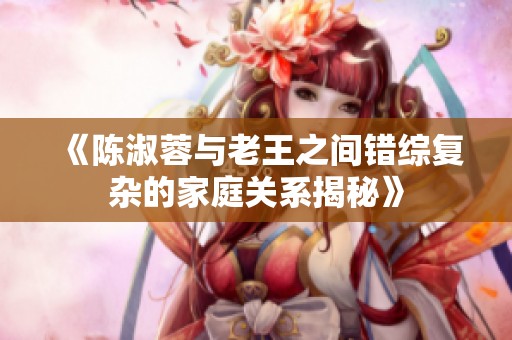 《陈淑蓉与老王之间错综复杂的家庭关系揭秘》