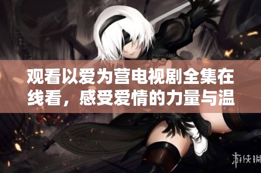 观看以爱为营电视剧全集在线看，感受爱情的力量与温暖