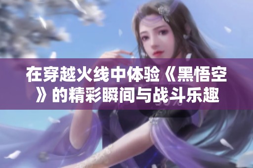 在穿越火线中体验《黑悟空》的精彩瞬间与战斗乐趣