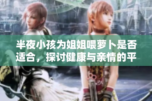 半夜小孩为姐姐喂萝卜是否适合，探讨健康与亲情的平衡