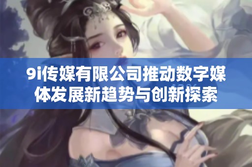 9i传媒有限公司推动数字媒体发展新趋势与创新探索