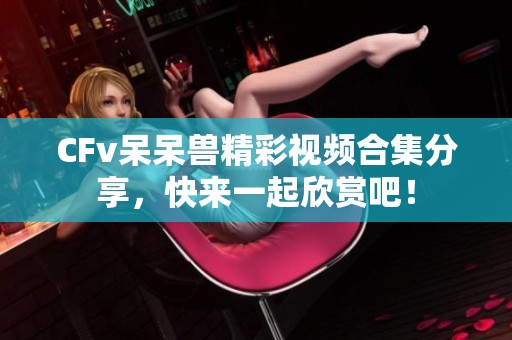 CFv呆呆兽精彩视频合集分享，快来一起欣赏吧！